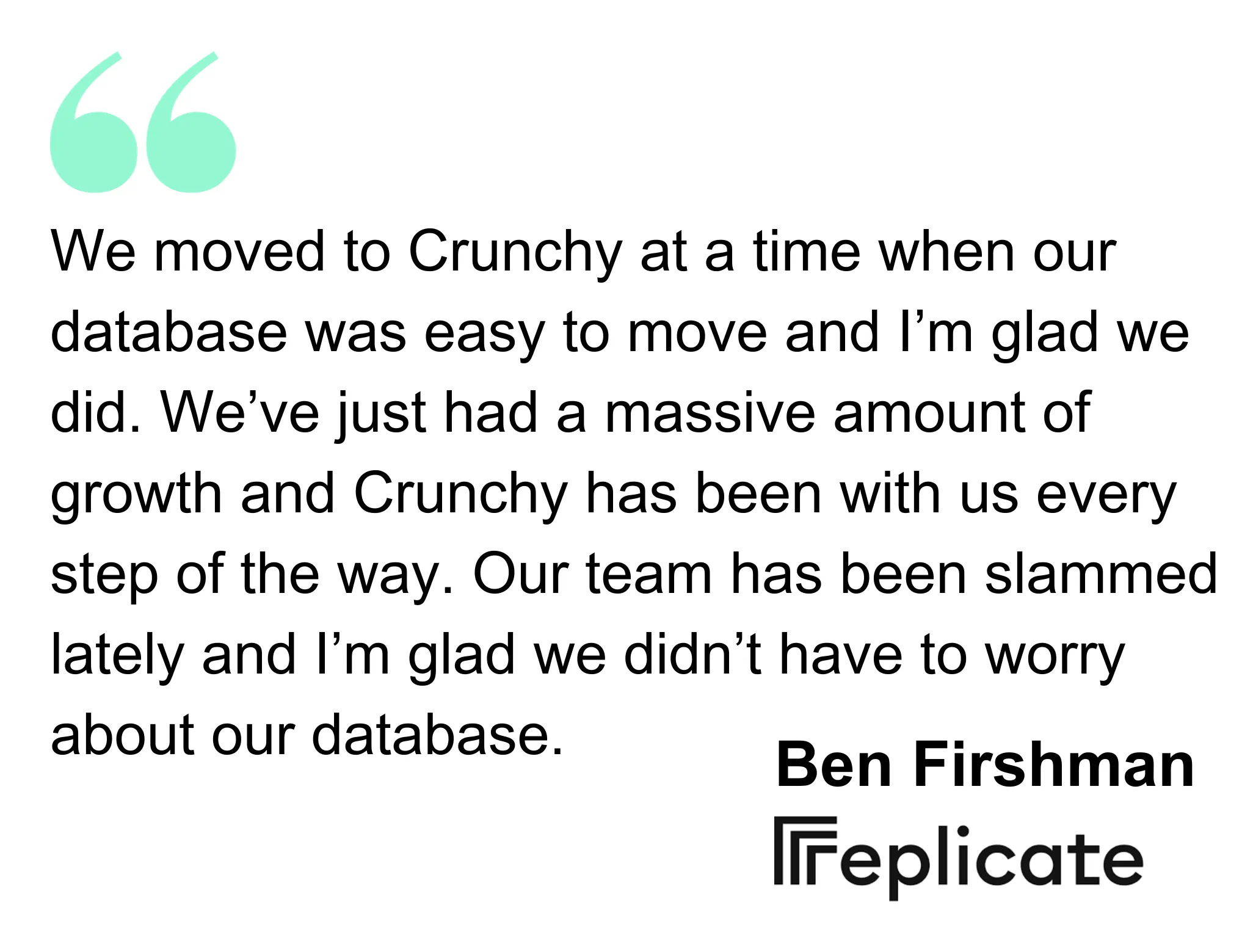 Replicate quote, We moved to Crunchy at a time when our database was easy to move and I’m glad we did. We’ve just had a massive amount of growth and Crunchy has been with us every step of the way. Our team has been slammed lately and I’m glad we didn’t have to worry about our database.